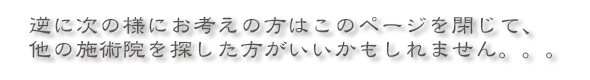 逆に次の様にお考えの方はこのページを閉じて、他の施術院を探した方がいいかもしれません。。。